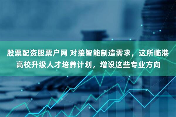 股票配资股票户网 对接智能制造需求，这所临港高校升级人才培养计划，增设这些专业方向