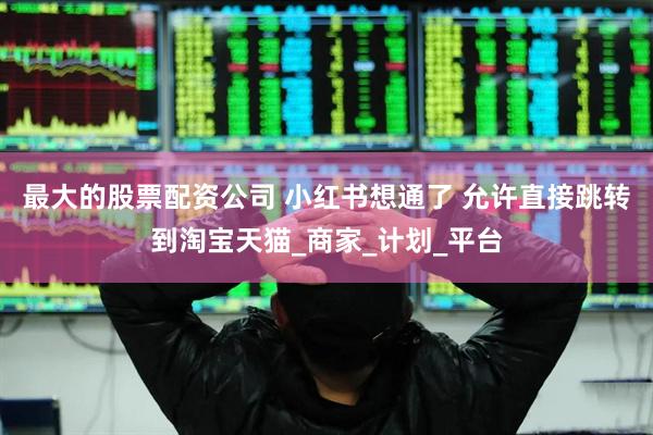 最大的股票配资公司 小红书想通了 允许直接跳转到淘宝天猫_商家_计划_平台