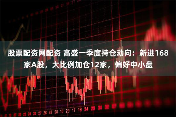 股票配资网配资 高盛一季度持仓动向：新进168家A股，大比例加仓12家，偏好中小盘