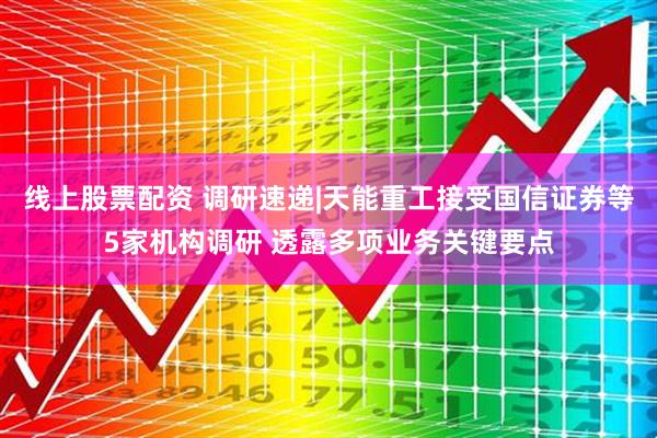 线上股票配资 调研速递|天能重工接受国信证券等5家机构调研 透露多项业务关键要点