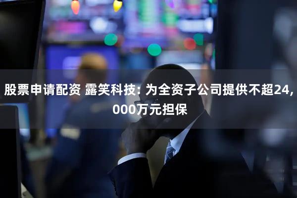 股票申请配资 露笑科技: 为全资子公司提供不超24, 000万元担保