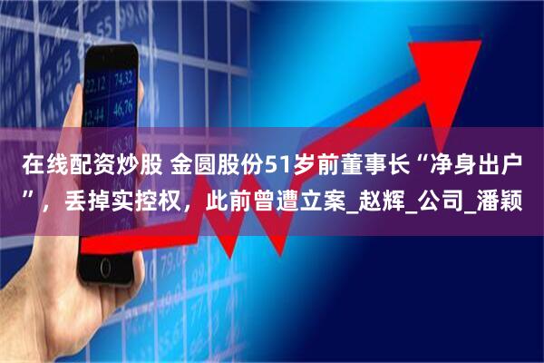 在线配资炒股 金圆股份51岁前董事长“净身出户”，丢掉实控权，此前曾遭立案_赵辉_公司_潘颖