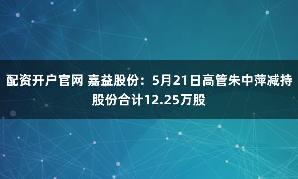 配资开户官网 嘉益股份：5月21日高管朱中萍减持股份合计12.25万股