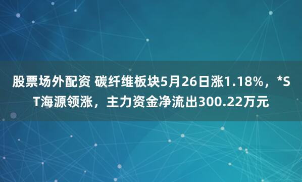 股票场外配资 碳纤维板块5月26日涨1.18%，*ST海源领涨，主力资金净流出300.22万元