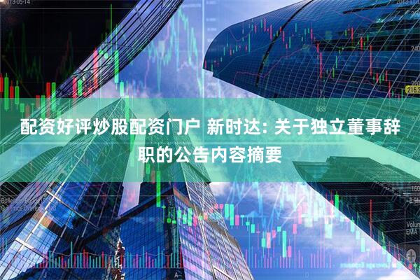 配资好评炒股配资门户 新时达: 关于独立董事辞职的公告内容摘要