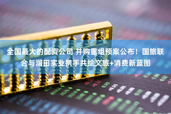 全国最大的配资公司 并购重组预案公布！国旅联合与润田实业携手共绘文旅+消费新蓝图