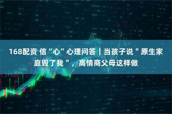 168配资 信“心”心理问答｜当孩子说＂原生家庭毁了我＂，高情商父母这样做