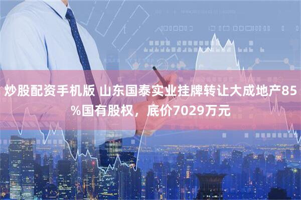 炒股配资手机版 山东国泰实业挂牌转让大成地产85%国有股权，底价7029万元