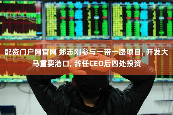 配资门户网官网 郑志刚参与一带一路项目, 开发大马重要港口, 辞任CEO后四处投资