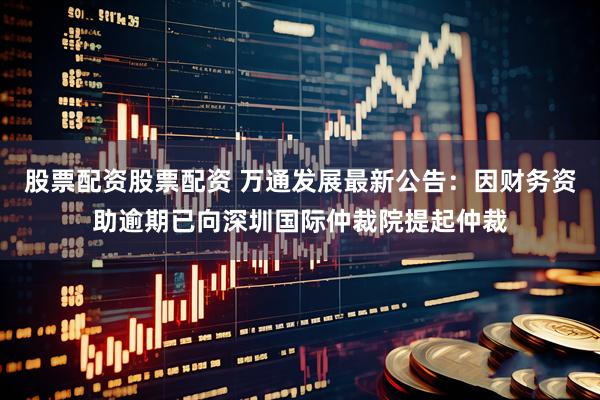 股票配资股票配资 万通发展最新公告：因财务资助逾期已向深圳国际仲裁院提起仲裁