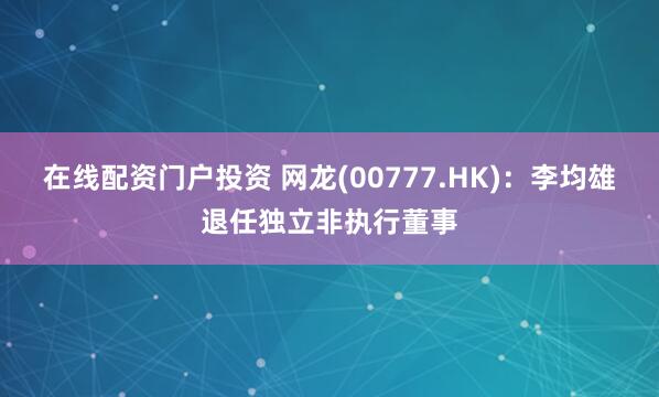在线配资门户投资 网龙(00777.HK)：李均雄退任独立非执行董事