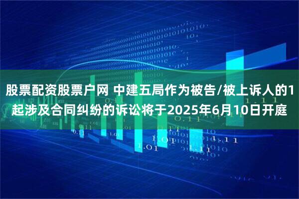 股票配资股票户网 中建五局作为被告/被上诉人的1起涉及合同纠纷的诉讼将于2025年6月10日开庭