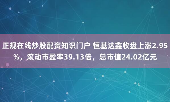 正规在线炒股配资知识门户 恒基达鑫收盘上涨2.95%，滚动市盈率39.13倍，总市值24.02亿元