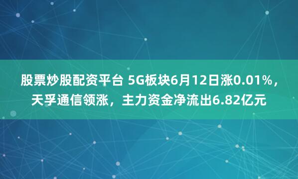 股票炒股配资平台 5G板块6月12日涨0.01%，天孚通信领涨，主力资金净流出6.82亿元