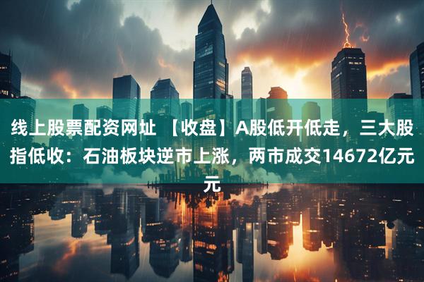 线上股票配资网址 【收盘】A股低开低走，三大股指低收：石油板块逆市上涨，两市成交14672亿元