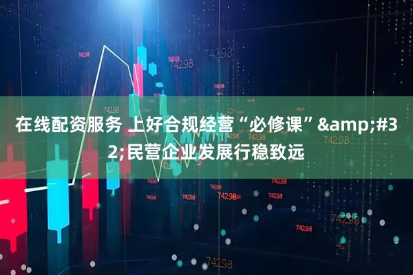 在线配资服务 上好合规经营“必修课”&#32;民营企业发展行稳致远