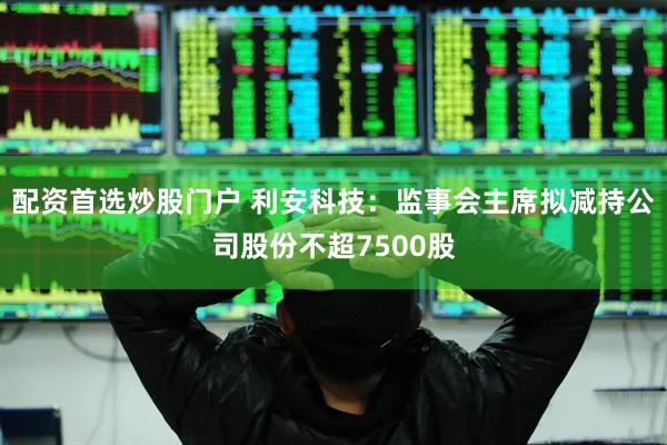 配资首选炒股门户 利安科技：监事会主席拟减持公司股份不超7500股