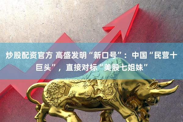炒股配资官方 高盛发明“新口号”：中国“民营十巨头”，直接对标“美股七姐妹”