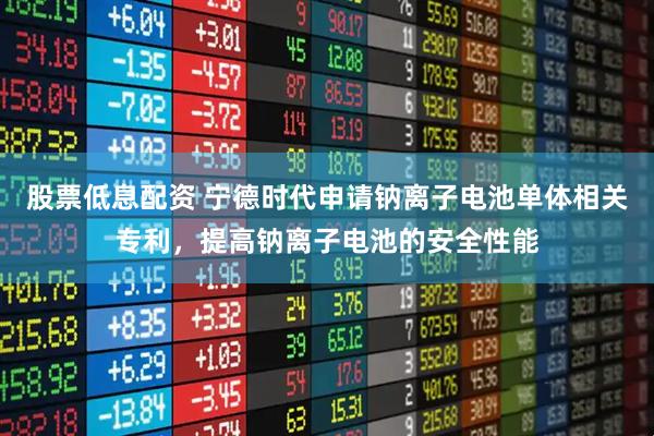 股票低息配资 宁德时代申请钠离子电池单体相关专利，提高钠离子电池的安全性能