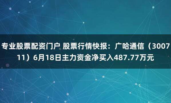 专业股票配资门户 股票行情快报：广哈通信（300711）6月18日主力资金净买入487.77万元