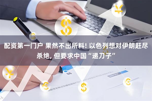 配资第一门户 果然不出所料! 以色列想对伊朗赶尽杀绝, 但要求中国“递刀子”