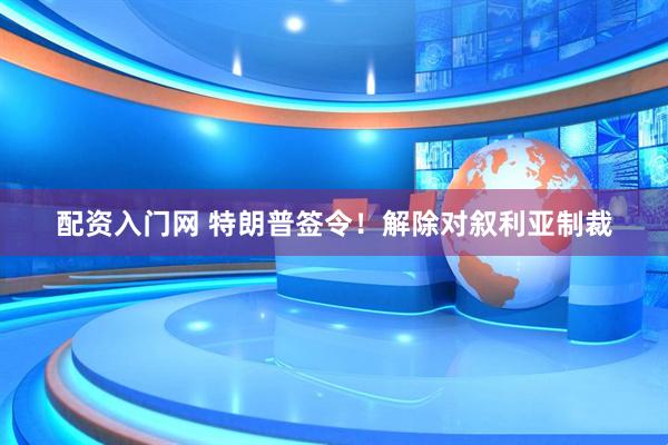 配资入门网 特朗普签令！解除对叙利亚制裁