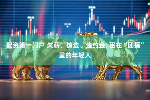 配资第一门户 欠薪、擦边、违约金, 困在“团播”里的年轻人