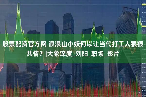 股票配资官方网 浪浪山小妖何以让当代打工人狠狠共情？|大象深度_刘阳_职场_影片