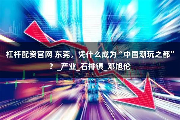 杠杆配资官网 东莞，凭什么成为“中国潮玩之都”？_产业_石排镇_邓旭伦