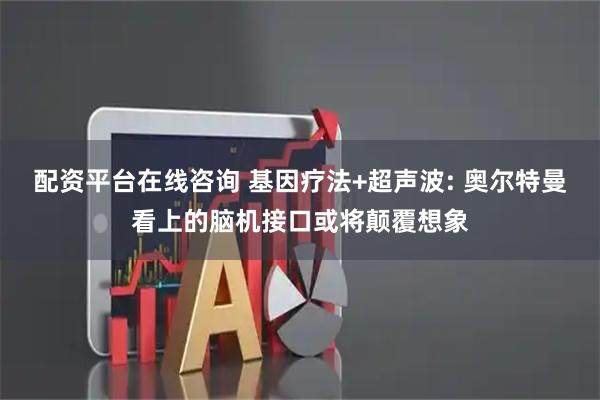配资平台在线咨询 基因疗法+超声波: 奥尔特曼看上的脑机接口或将颠覆想象