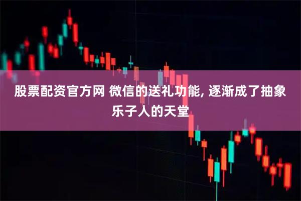 股票配资官方网 微信的送礼功能, 逐渐成了抽象乐子人的天堂