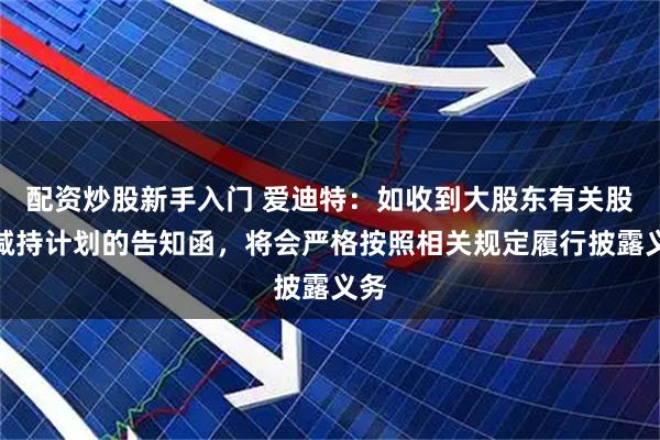 配资炒股新手入门 爱迪特：如收到大股东有关股份减持计划的告知函，将会严格按照相关规定履行披露义务