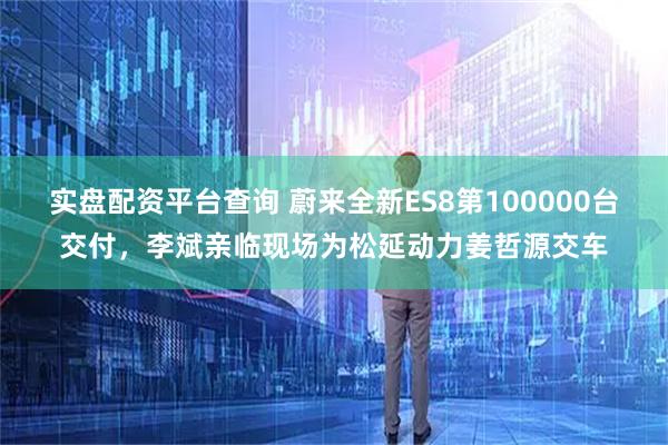 实盘配资平台查询 蔚来全新ES8第100000台交付，李斌亲临现场为松延动力姜哲源交车