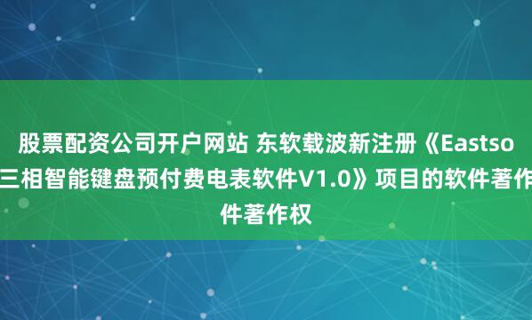 股票配资公司开户网站 东软载波新注册《Eastsoft 三相智能键盘预付费电表软件V1.0》项目的软件著作权