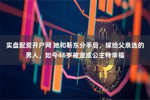 实盘配资开户网 她和靳东分手后，嫁给父亲选的男人，如今46岁被宠成公主特幸福