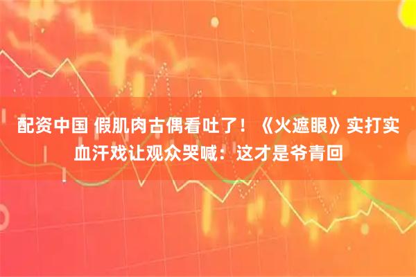 配资中国 假肌肉古偶看吐了！《火遮眼》实打实血汗戏让观众哭喊：这才是爷青回