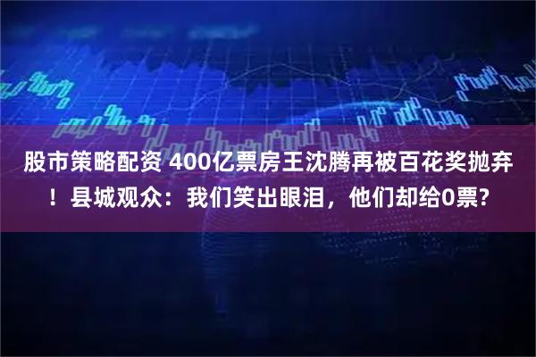 股市策略配资 400亿票房王沈腾再被百花奖抛弃！县城观众：我们笑出眼泪，他们却给0票?