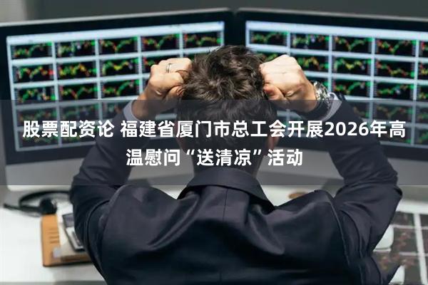 股票配资论 福建省厦门市总工会开展2026年高温慰问“送清凉”活动