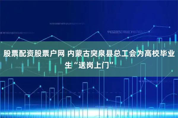 股票配资股票户网 内蒙古突泉县总工会为高校毕业生“送岗上门”