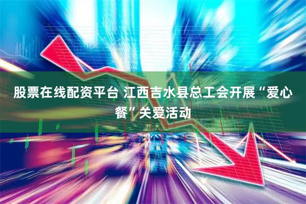 股票在线配资平台 江西吉水县总工会开展“爱心餐”关爱活动
