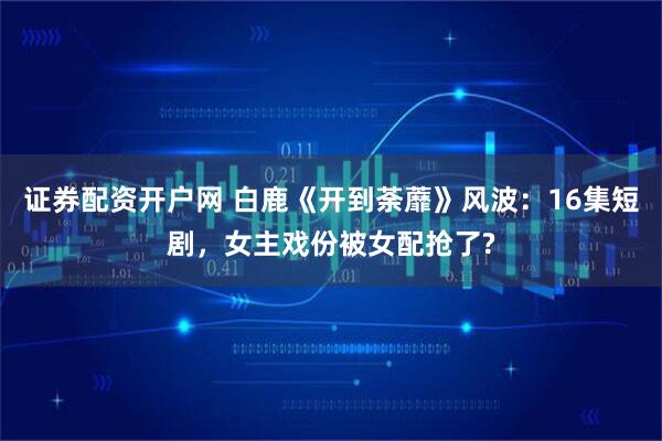 证券配资开户网 白鹿《开到荼蘼》风波：16集短剧，女主戏份被女配抢了?