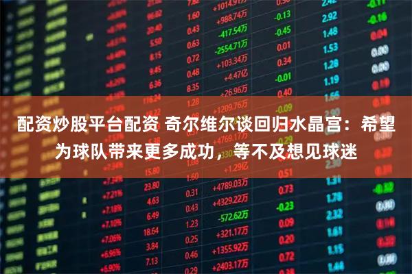 配资炒股平台配资 奇尔维尔谈回归水晶宫：希望为球队带来更多成功，等不及想见球迷
