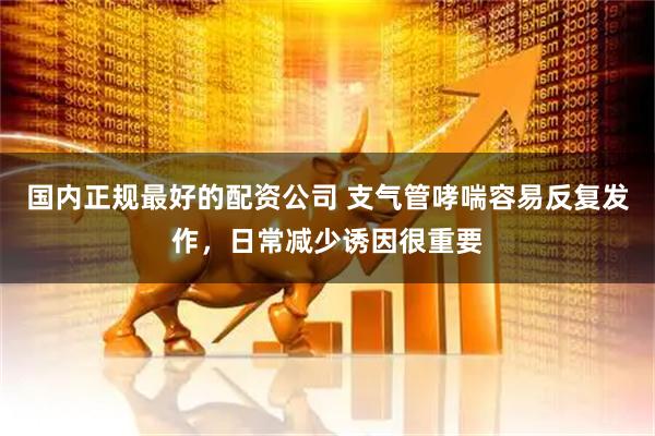 国内正规最好的配资公司 支气管哮喘容易反复发作，日常减少诱因很重要